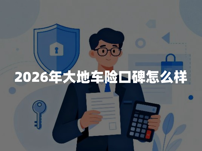 2026年大地车险口碑怎么样？大地车险理赔服务靠谱吗？