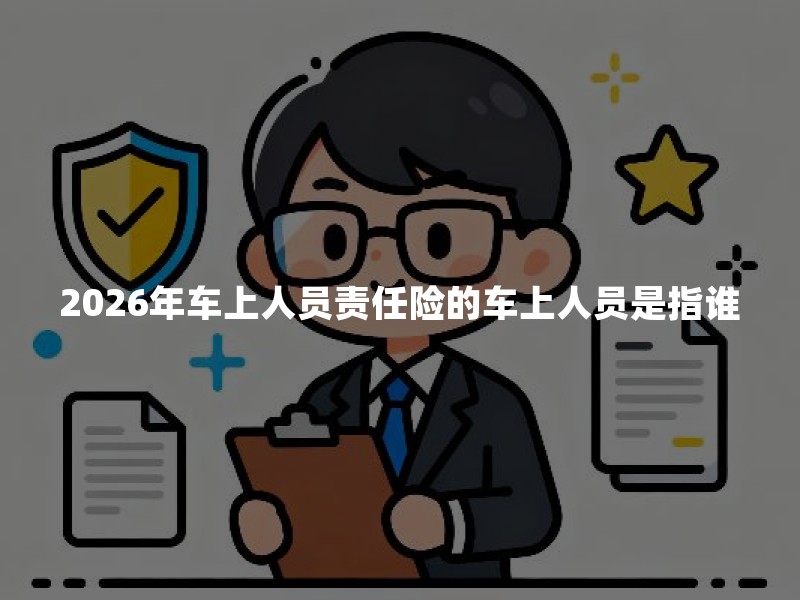 2026年车上人员责任险的车上人员是指谁？司机乘客算不算一文讲清