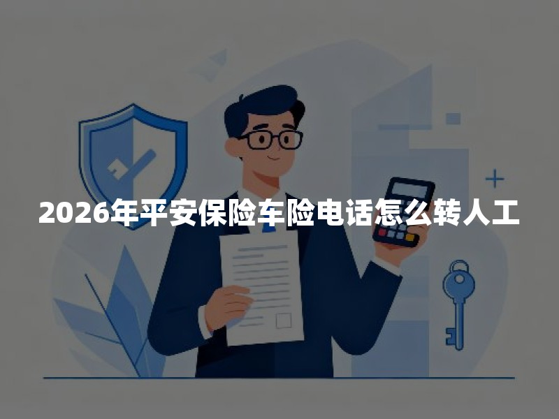 2026年平安保险车险电话怎么转人工？95511车险人工客服接通方法