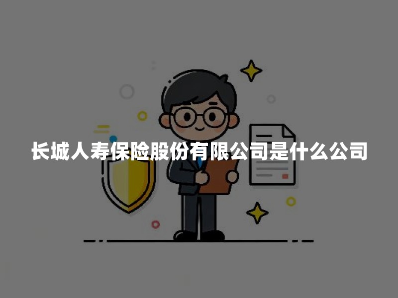 长城人寿保险股份有限公司是什么公司？资质、产品与偿付能力核验指南