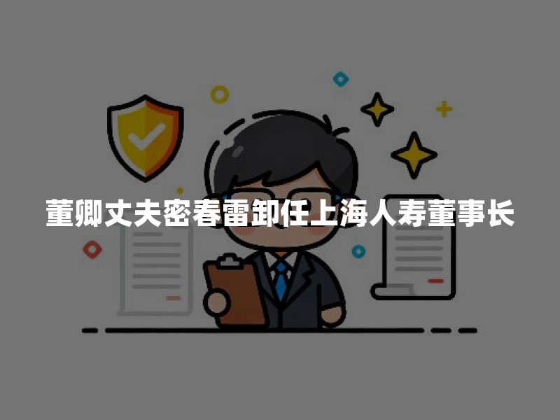 董卿丈夫密春雷卸任上海人寿董事长：执掌11年后退出核心管理层