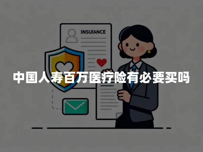 中国人寿百万医疗险有必要买吗？2026年百万医疗保障及投保建议