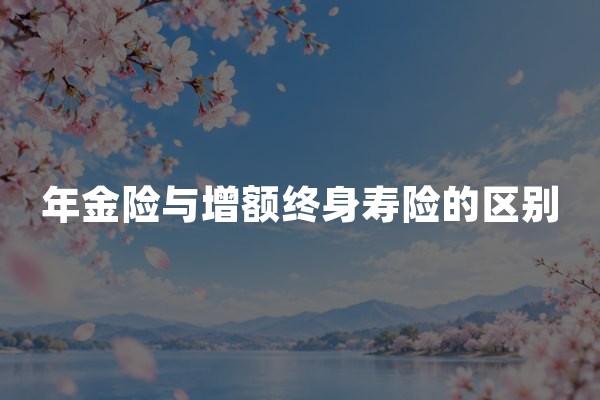 年金险与增额终身寿险的区别：年金保险和增额寿险对比指南
