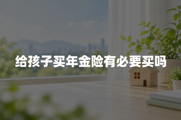 给孩子买年金险有必要买吗(2026年教育年金保险购买建议)
