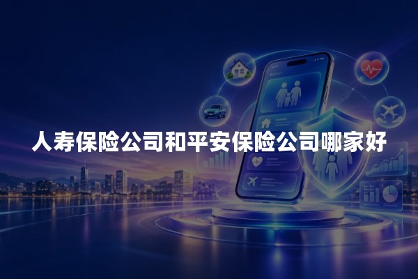 人寿保险公司和平安保险公司哪家好？2026年中国人寿与中国平安对比分析