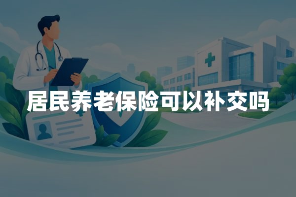 居民养老保险可以补交吗(2026年补缴政策及办理流程)