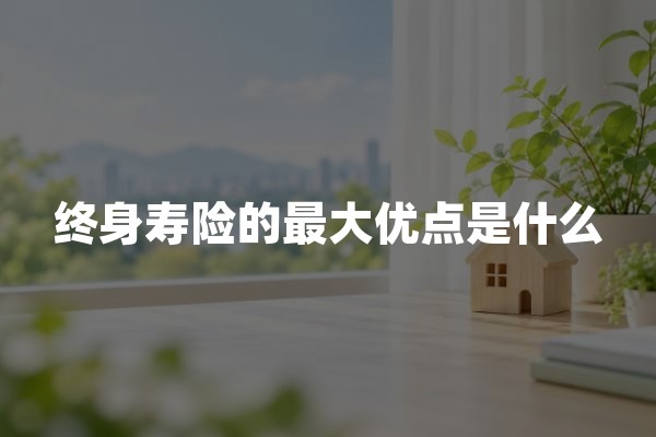 终身寿险的最大优点是什么？终身人寿保险保障价值与不足解析