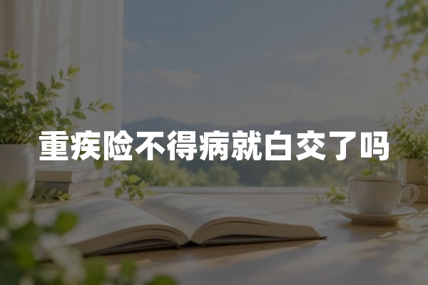重疾险不得病就白交了吗？算清这笔账，再决定要不要买